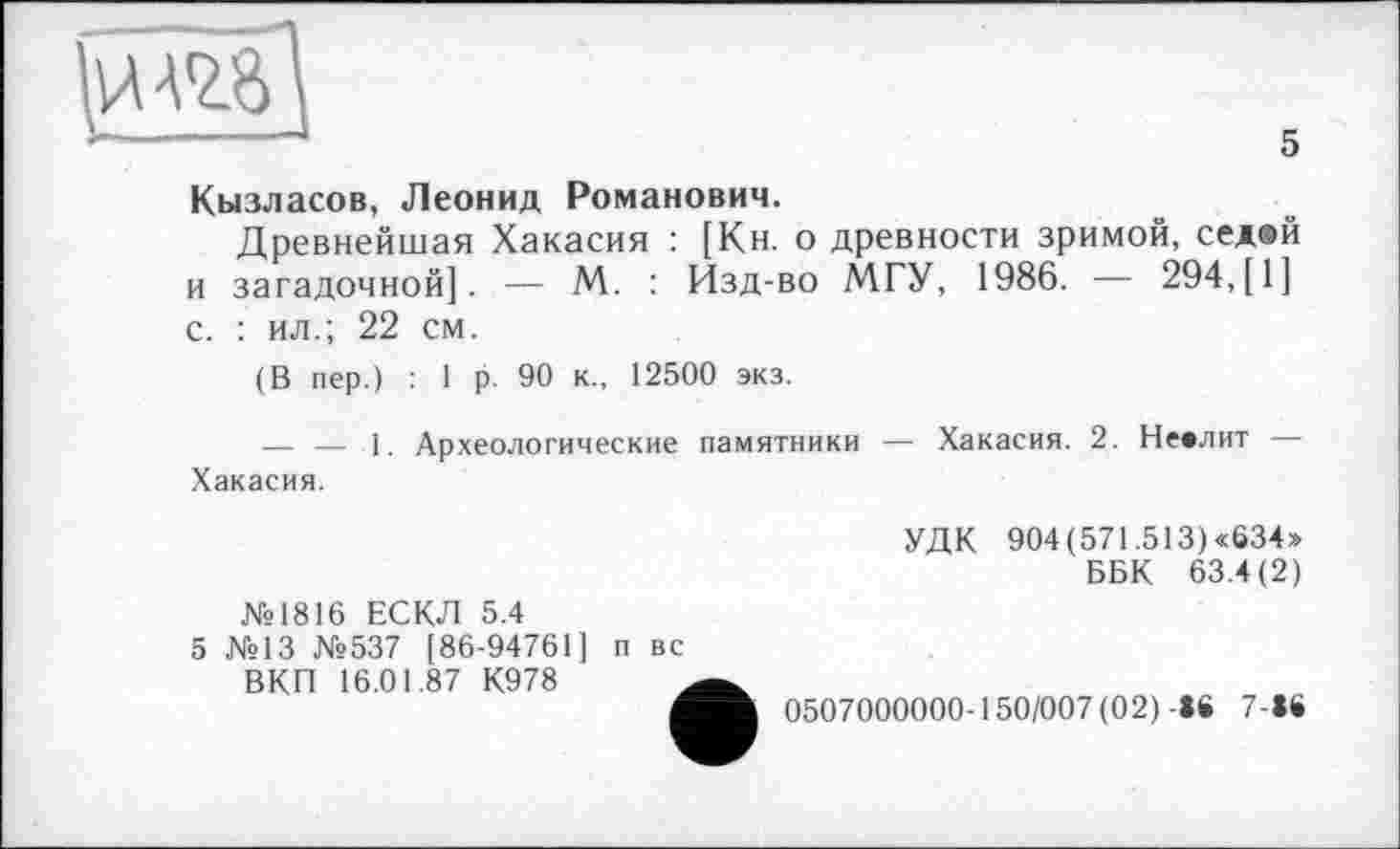 ﻿
5
Кызласов, Леонид Романович.
Древнейшая Хакасия : [Кн. о древности зримой, сед®й и загадочной]. — М. : Изд-во МГУ, 1986. — 294,[1] с. : ил.; 22 см.
(В пер.) : I р. 90 к., 12500 экз.
—. — 1. Археологические памятники — Хакасия. 2. Невлит — Хакасия.
№1816 ЕСКЛ 5.4
5 №13 №537 [86-94761] п вс
ВКП 16.01.87 К978
УДК 904 (571.513) «634» ББК 63.4(2)
0507000000-150/007 (02)-16 7-»6